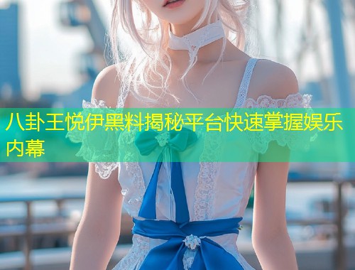八卦王悦伊黑料揭秘平台快速掌握娱乐内幕  第1张
