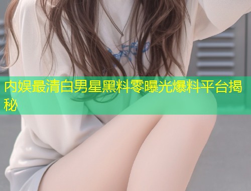 内娱最清白男星黑料零曝光爆料平台揭秘  第1张