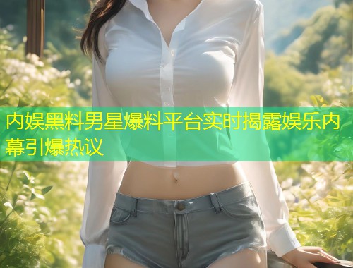内娱黑料男星爆料平台实时揭露娱乐内幕引爆热议  第1张