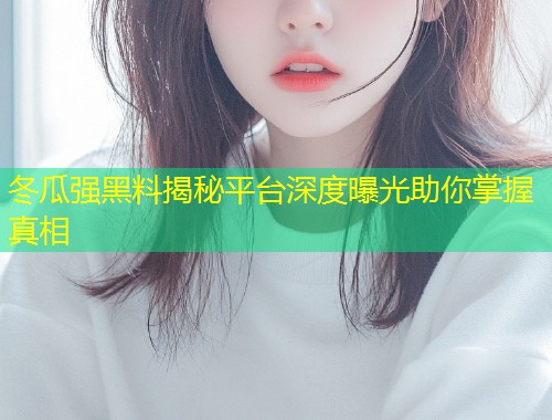 冬瓜强黑料揭秘平台深度曝光助你掌握真相  第2张