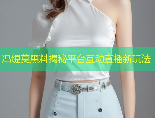 冯缇莫黑料揭秘平台互动直播新玩法  第1张