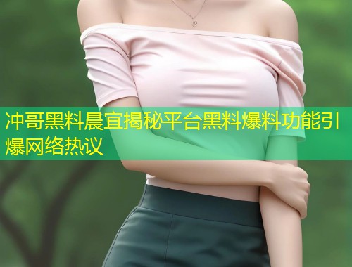 冲哥黑料晨宜揭秘平台黑料爆料功能引爆网络热议  第1张