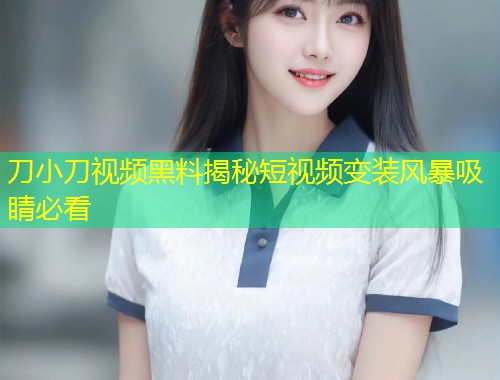 刀小刀视频黑料揭秘短视频变装风暴吸睛必看  第1张