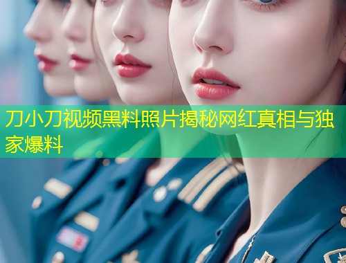 刀小刀视频黑料照片揭秘网红真相与独家爆料  第1张