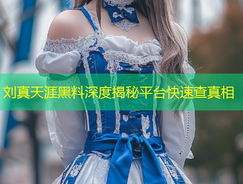 刘真天涯黑料深度揭秘平台快速查真相  第1张