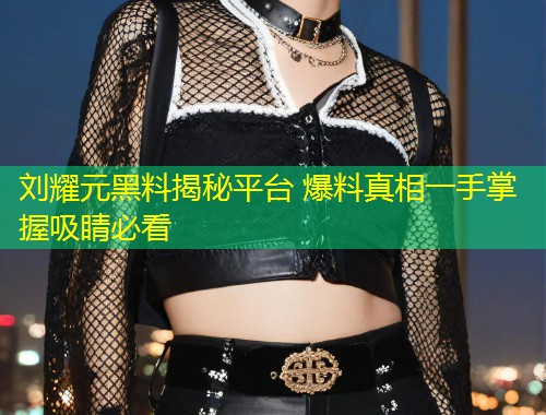 刘耀元黑料揭秘平台 爆料真相一手掌握吸睛必看  第1张