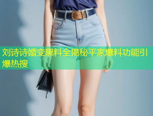 刘诗诗婚变黑料全揭秘平家爆料功能引爆热搜  第1张
