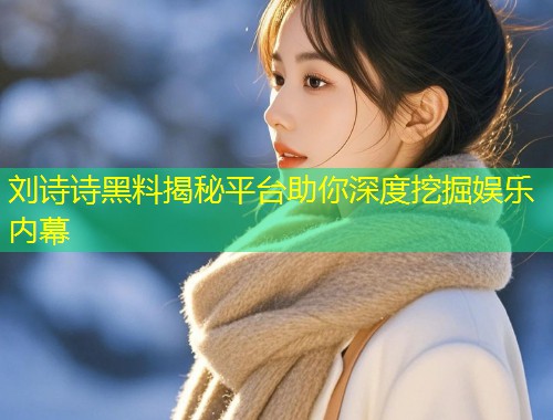 刘诗诗黑料揭秘平台助你深度挖掘娱乐内幕  第1张