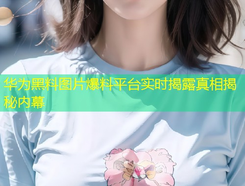 华为黑料图片爆料平台实时揭露真相揭秘内幕  第1张