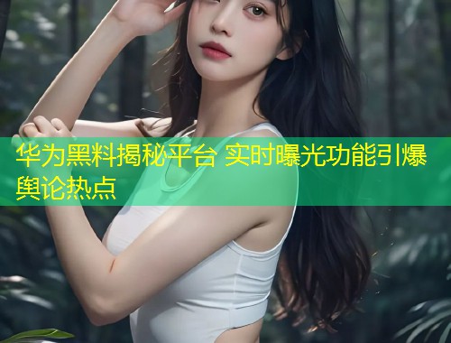 华为黑料揭秘平台 实时曝光功能引爆舆论热点  第1张