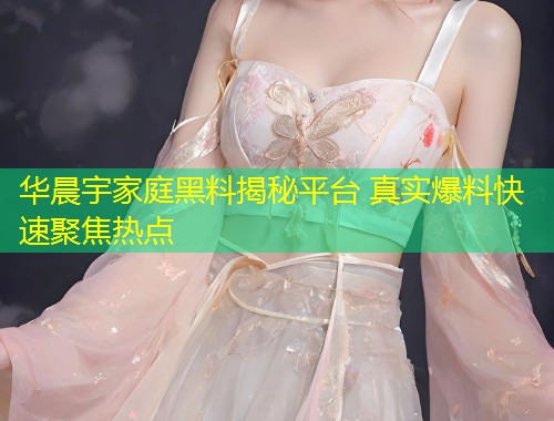 华晨宇家庭黑料揭秘平台 真实爆料快速聚焦热点  第1张