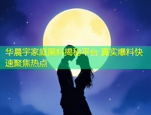 华晨宇家庭黑料揭秘平台 真实爆料快速聚焦热点  第2张