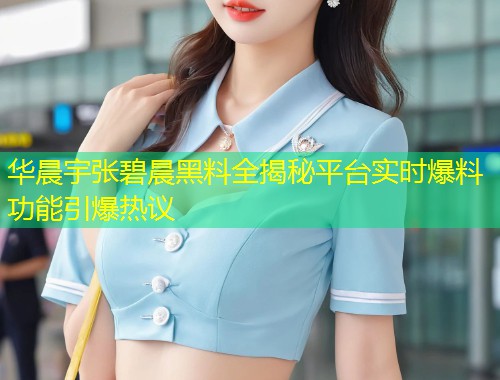华晨宇张碧晨黑料全揭秘平台实时爆料功能引爆热议  第1张