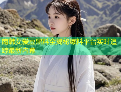 南韩女爱豆黑料全揭秘爆料平台实时追踪最新内幕  第1张