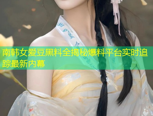 南韩女爱豆黑料全揭秘爆料平台实时追踪最新内幕  第2张