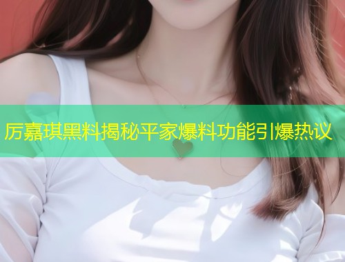 厉嘉琪黑料揭秘平家爆料功能引爆热议  第1张