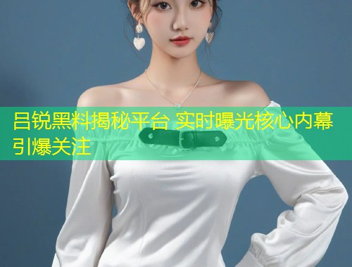 吕锐黑料揭秘平台 实时曝光核心内幕引爆关注  第1张